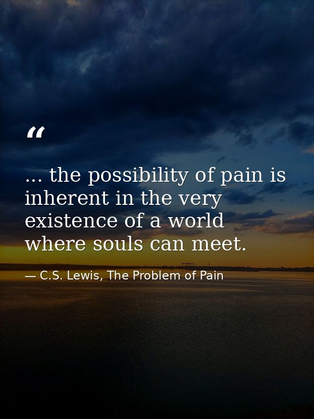 ... the possibility of pain is inherent in the very existence of a world where souls can meet. — C.S. Lewis, The Problem of Pain