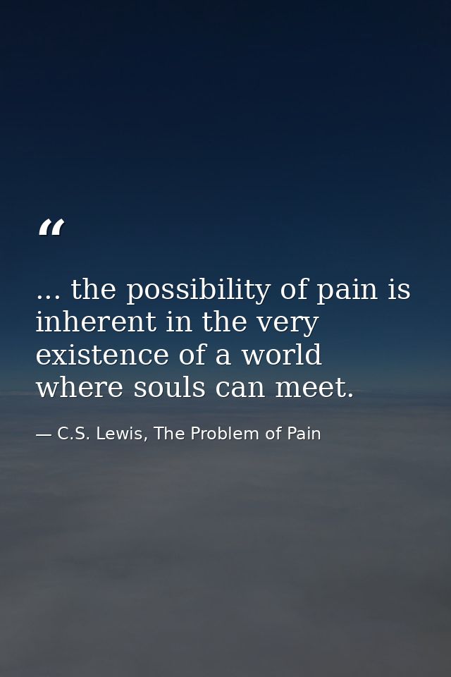 ... the possibility of pain is inherent in the very existence of a world where souls can meet. — C.S. Lewis, The Problem of Pain