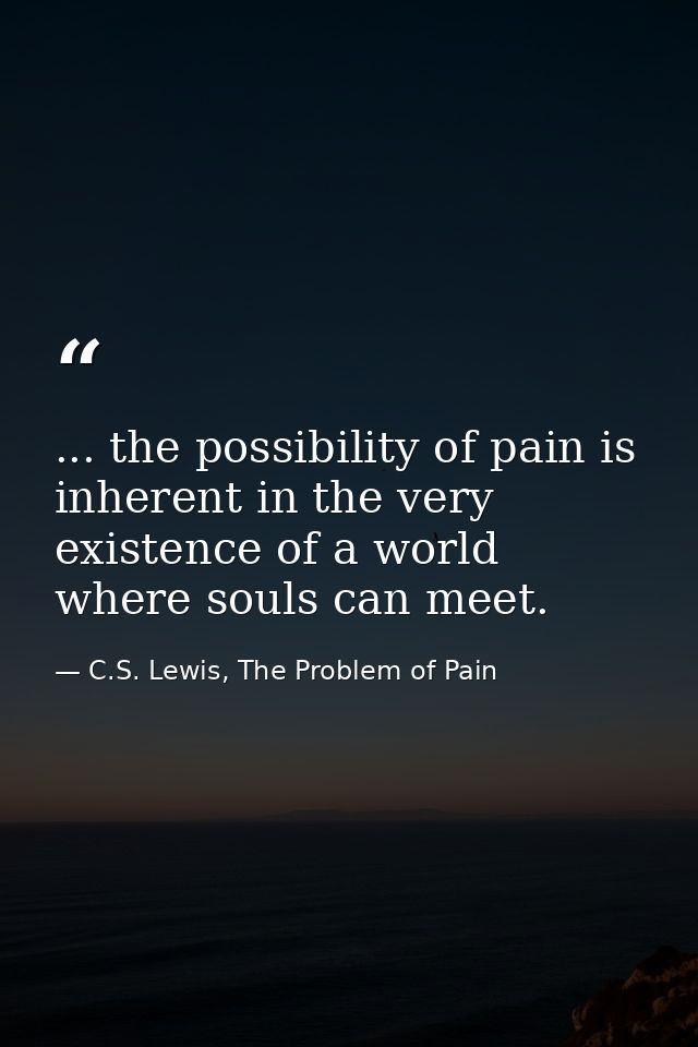 ... the possibility of pain is inherent in the very existence of a world where souls can meet. — C.S. Lewis, The Problem of Pain