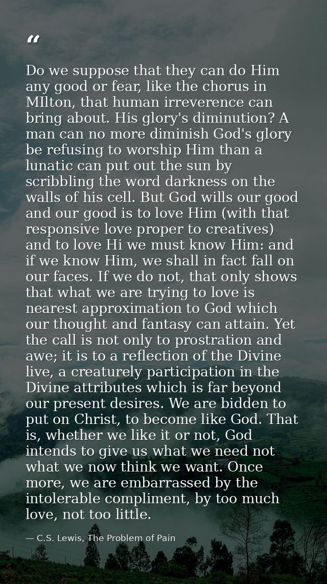 Do we suppose that they can do Him any good or fear, like the chorus in MIlton, that human irreverence can bring about.  — C.S. Lewis, The Problem of Pain