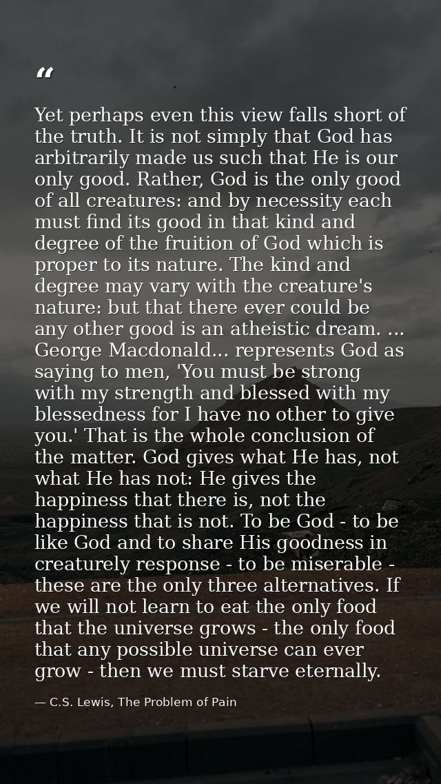 Yet perhaps even this view falls short of the truth. It is not simply that God has arbitrarily made us such that He is o — C.S. Lewis, The Problem of Pain