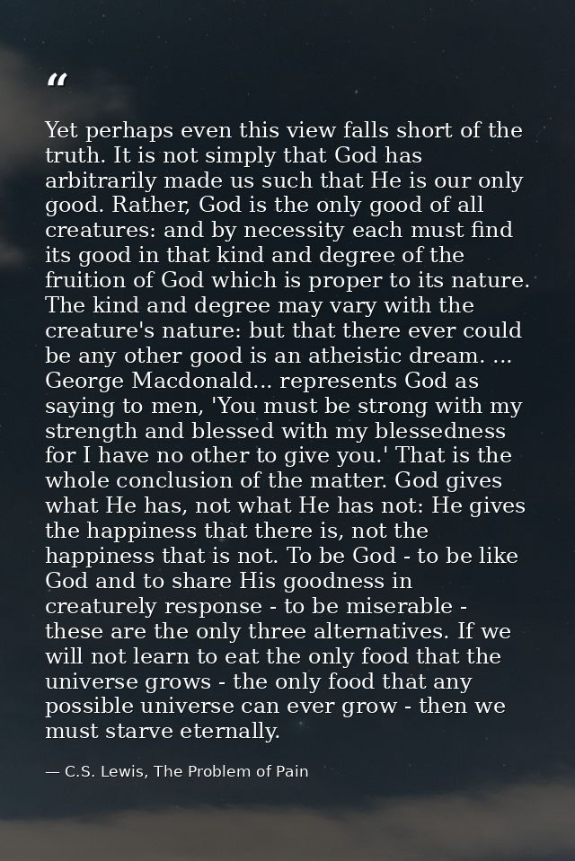 Yet perhaps even this view falls short of the truth. It is not simply that God has arbitrarily made us such that He is o — C.S. Lewis, The Problem of Pain