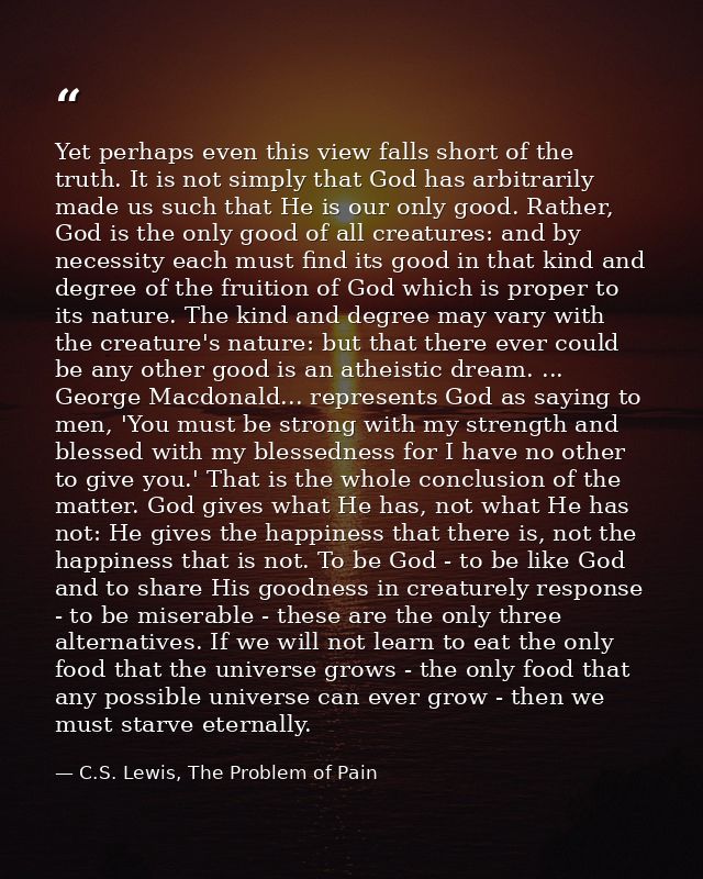 Yet perhaps even this view falls short of the truth. It is not simply that God has arbitrarily made us such that He is o — C.S. Lewis, The Problem of Pain