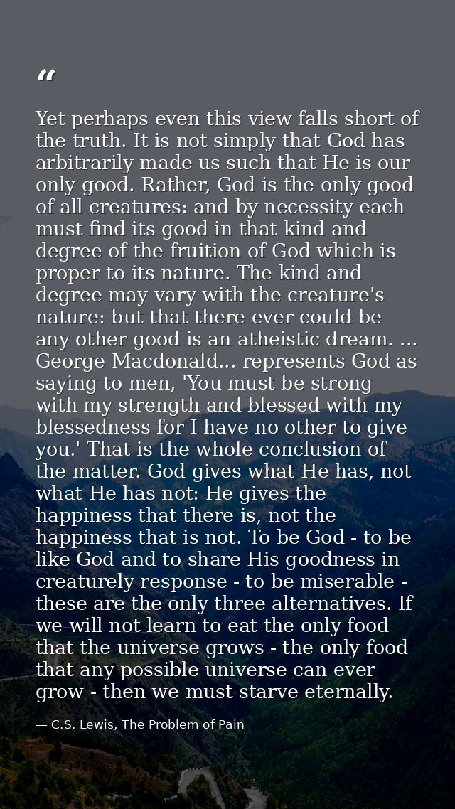 Yet perhaps even this view falls short of the truth. It is not simply that God has arbitrarily made us such that He is o — C.S. Lewis, The Problem of Pain