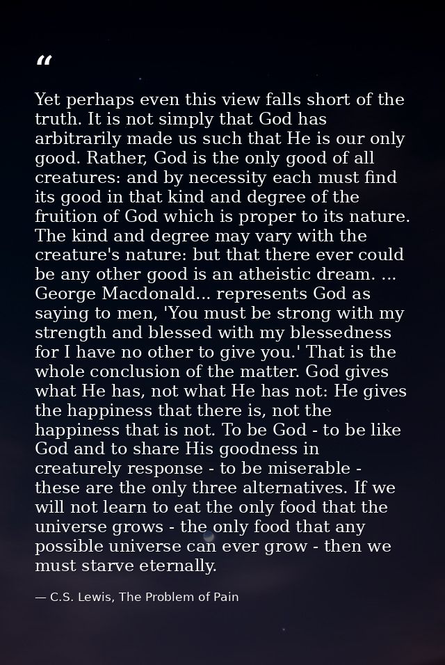 Yet perhaps even this view falls short of the truth. It is not simply that God has arbitrarily made us such that He is o — C.S. Lewis, The Problem of Pain