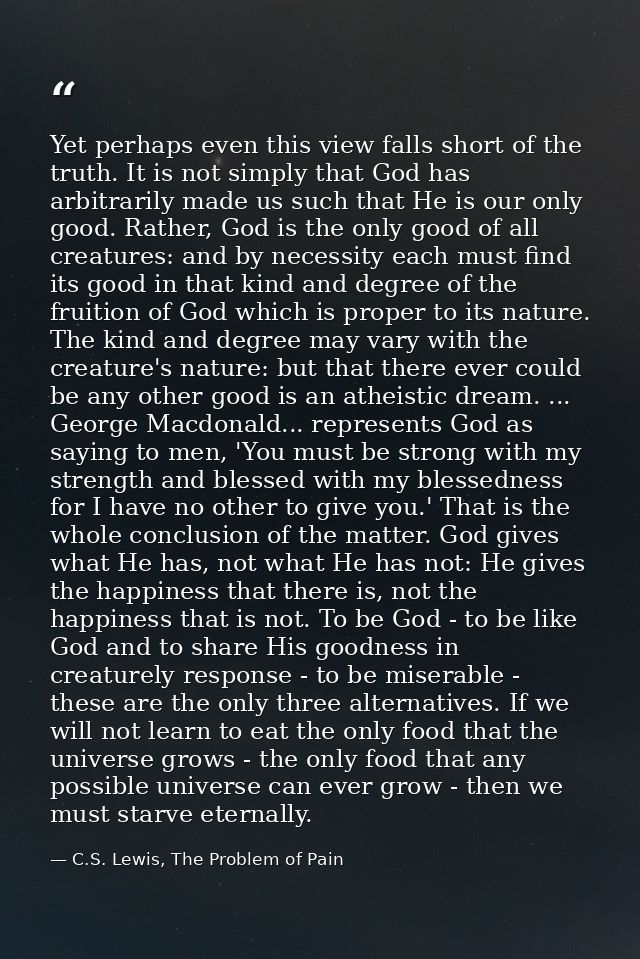 Yet perhaps even this view falls short of the truth. It is not simply that God has arbitrarily made us such that He is o — C.S. Lewis, The Problem of Pain