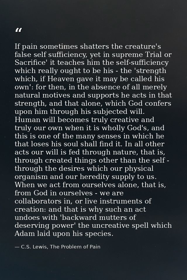 If pain sometimes shatters the creature's false self sufficiency, yet in supreme Trial or Sacrifice' it teaches him the  — C.S. Lewis, The Problem of Pain