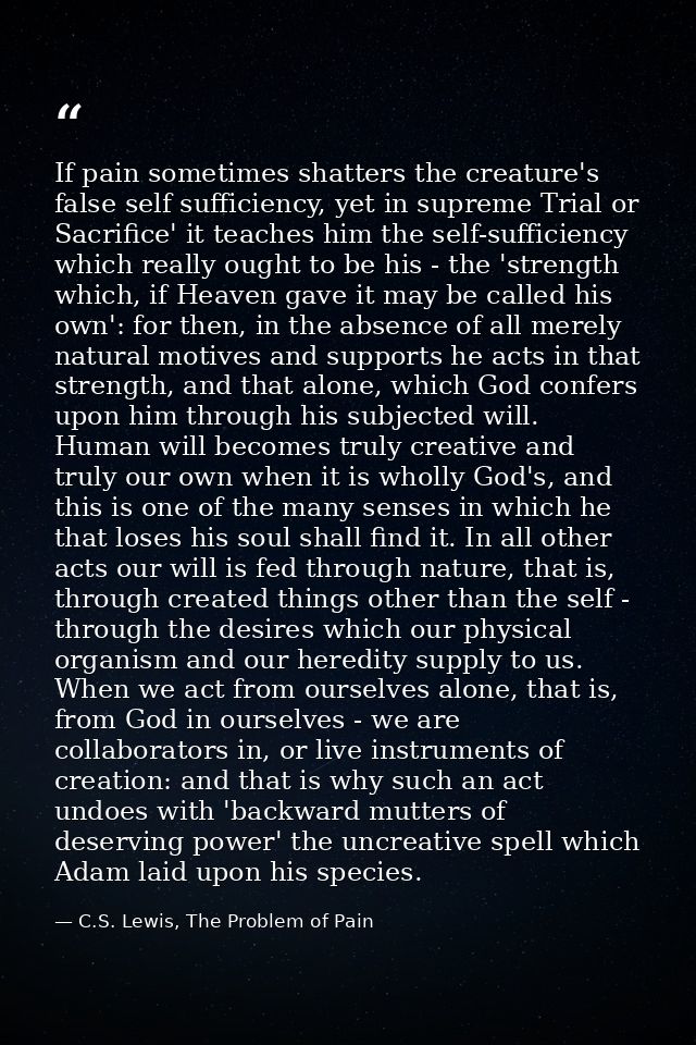 If pain sometimes shatters the creature's false self sufficiency, yet in supreme Trial or Sacrifice' it teaches him the  — C.S. Lewis, The Problem of Pain
