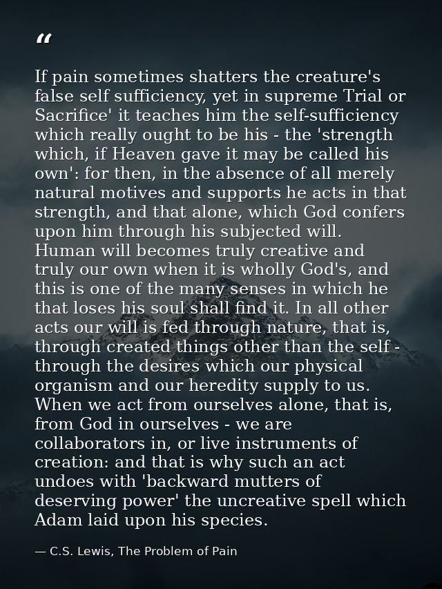 If pain sometimes shatters the creature's false self sufficiency, yet in supreme Trial or Sacrifice' it teaches him the  — C.S. Lewis, The Problem of Pain