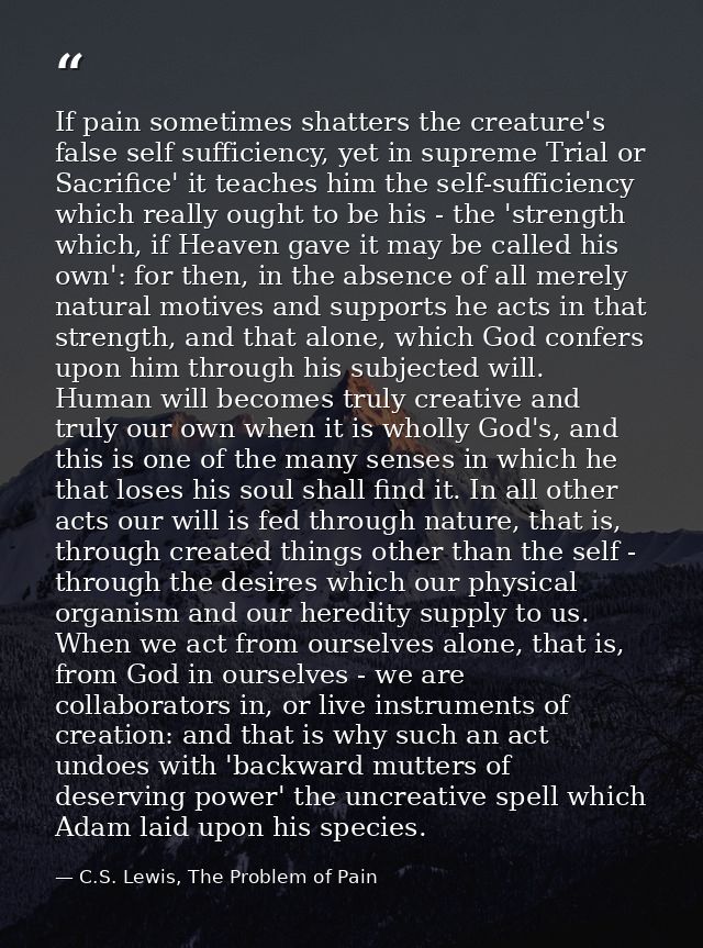 If pain sometimes shatters the creature's false self sufficiency, yet in supreme Trial or Sacrifice' it teaches him the  — C.S. Lewis, The Problem of Pain