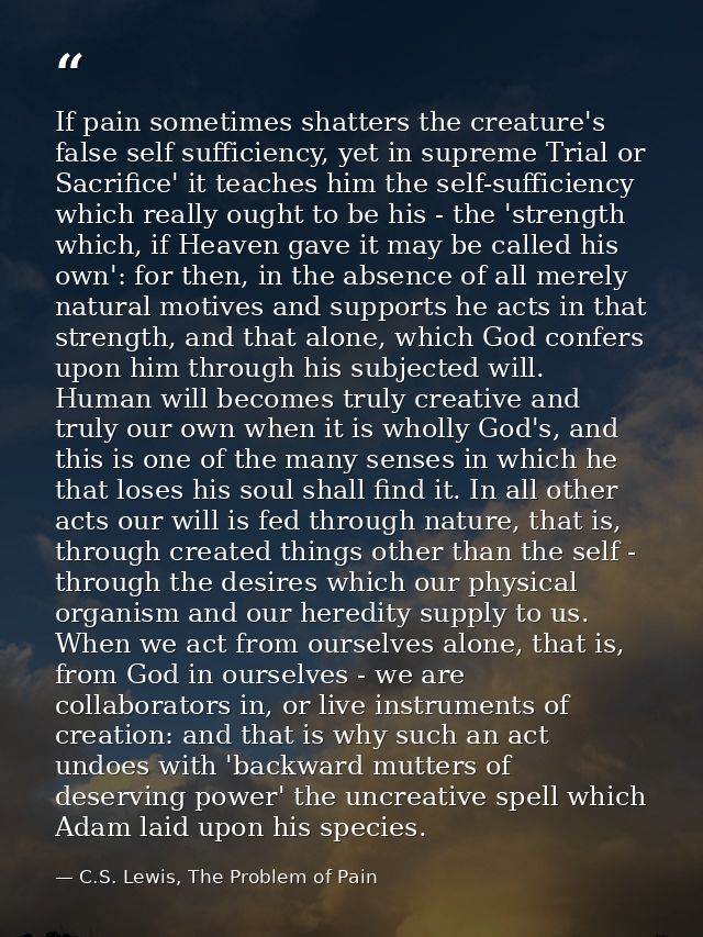 If pain sometimes shatters the creature's false self sufficiency, yet in supreme Trial or Sacrifice' it teaches him the  — C.S. Lewis, The Problem of Pain