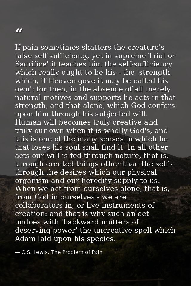 If pain sometimes shatters the creature's false self sufficiency, yet in supreme Trial or Sacrifice' it teaches him the  — C.S. Lewis, The Problem of Pain