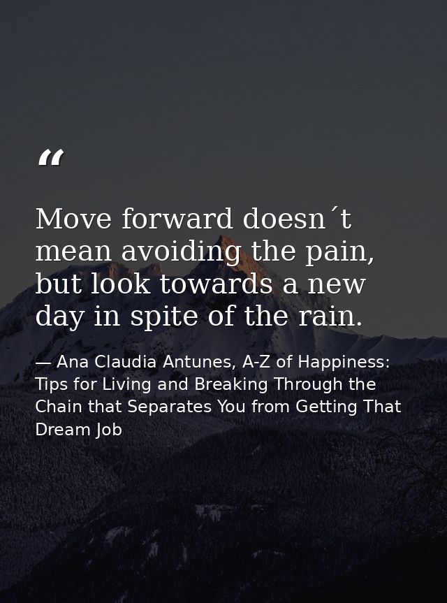 Move forward doesn´t mean avoiding the pain, but look towards a new day in spite of the rain. — Ana Claudia Antunes, A-Z of Happiness: Tips for Living and Breaking Through the Chain that Separates You from Getting That Dream Job