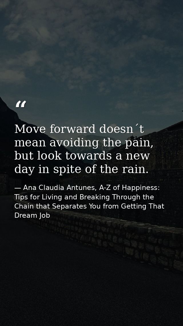 Move forward doesn´t mean avoiding the pain, but look towards a new day in spite of the rain. — Ana Claudia Antunes, A-Z of Happiness: Tips for Living and Breaking Through the Chain that Separates You from Getting That Dream Job