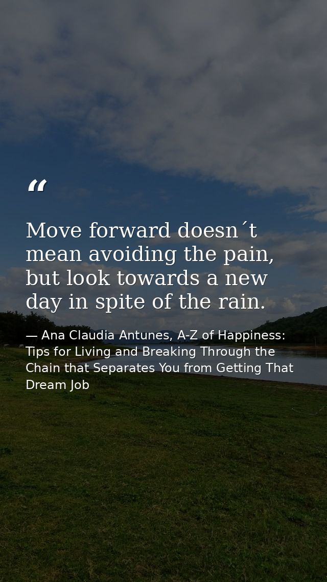 Move forward doesn´t mean avoiding the pain, but look towards a new day in spite of the rain. — Ana Claudia Antunes, A-Z of Happiness: Tips for Living and Breaking Through the Chain that Separates You from Getting That Dream Job