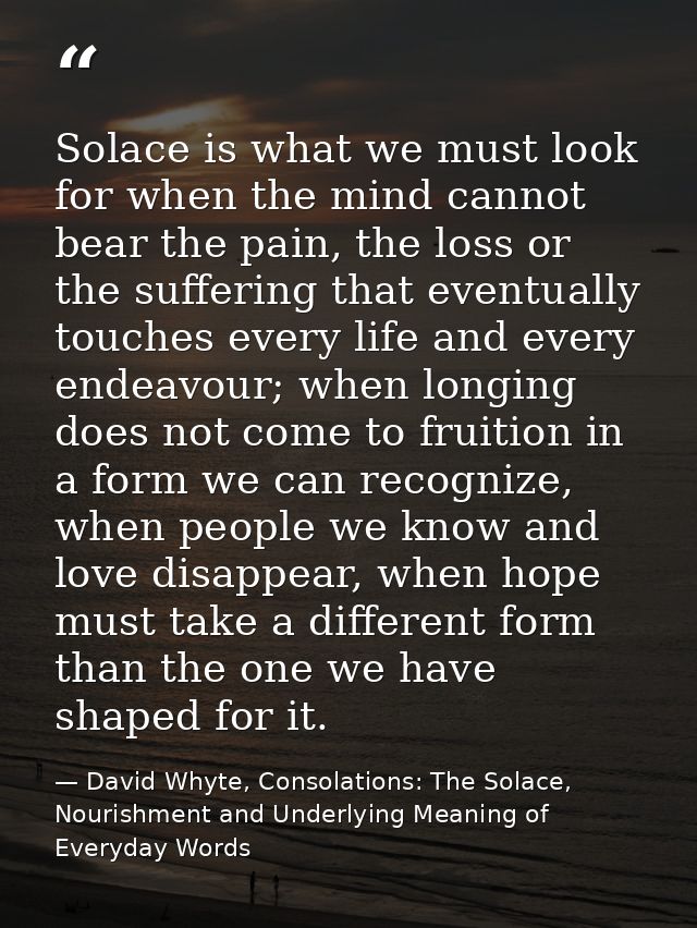 Solace is what we must look for when the mind cannot bear the pain, the loss or the suffering that eventually touches ev — David Whyte, Consolations: The Solace, Nourishment and Underlying Meaning of Everyday Words