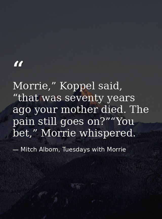 Morrie,” Koppel said, “that was seventy years ago your mother died. The pain still goes on?”“You bet,” Morrie whispered. — Mitch Albom, Tuesdays with Morrie