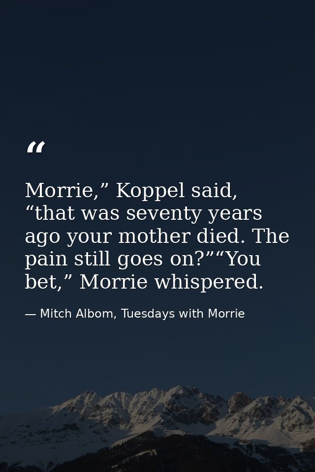 Morrie,” Koppel said, “that was seventy years ago your mother died. The pain still goes on?”“You bet,” Morrie whispered. — Mitch Albom, Tuesdays with Morrie