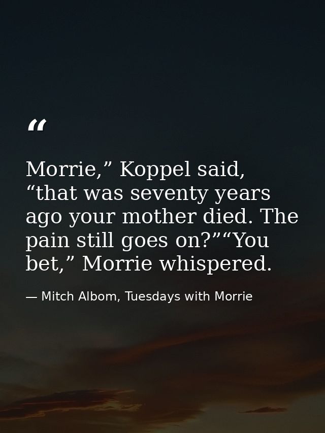 Morrie,” Koppel said, “that was seventy years ago your mother died. The pain still goes on?”“You bet,” Morrie whispered. — Mitch Albom, Tuesdays with Morrie