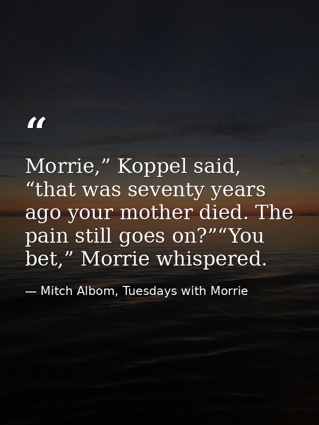 Morrie,” Koppel said, “that was seventy years ago your mother died. The pain still goes on?”“You bet,” Morrie whispered. — Mitch Albom, Tuesdays with Morrie