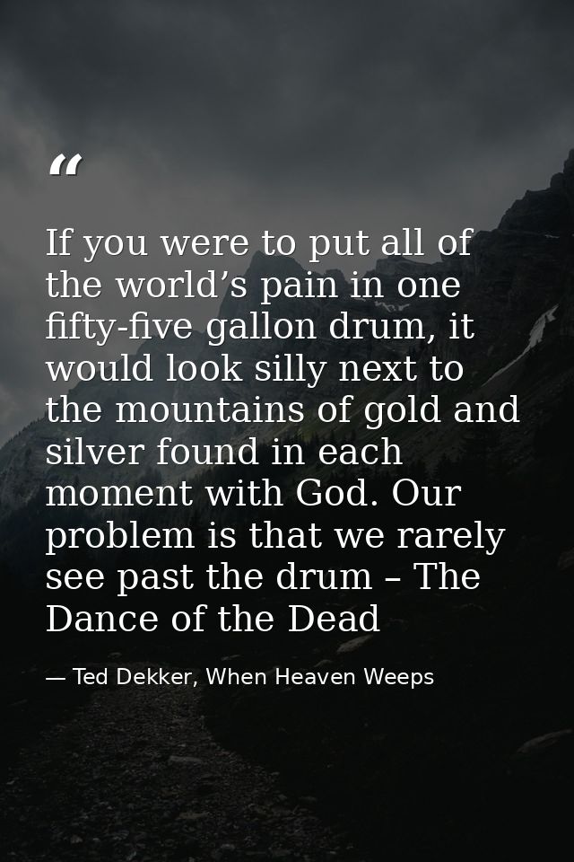If you were to put all of the world’s pain in one fifty-five gallon drum, it would look silly next to the mountains of g — Ted Dekker, When Heaven Weeps