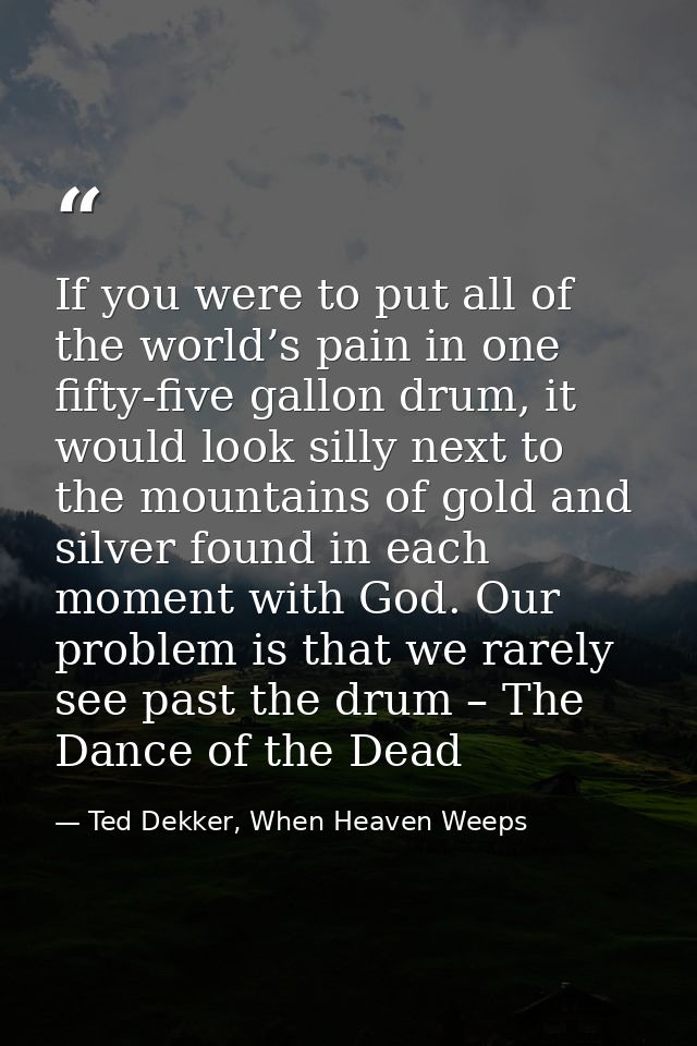 If you were to put all of the world’s pain in one fifty-five gallon drum, it would look silly next to the mountains of g — Ted Dekker, When Heaven Weeps