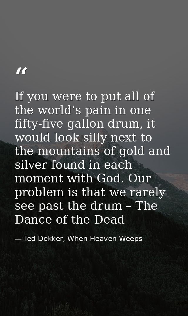 If you were to put all of the world’s pain in one fifty-five gallon drum, it would look silly next to the mountains of g — Ted Dekker, When Heaven Weeps