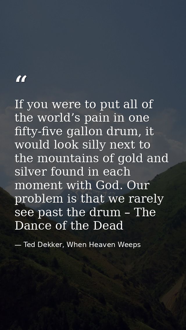 If you were to put all of the world’s pain in one fifty-five gallon drum, it would look silly next to the mountains of g — Ted Dekker, When Heaven Weeps