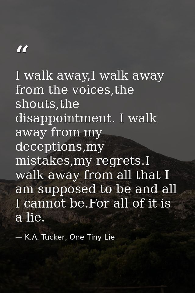 I walk away,I walk away from the voices,the shouts,the disappointment. I walk away from my deceptions,my mistakes,my reg — K.A. Tucker, One Tiny Lie