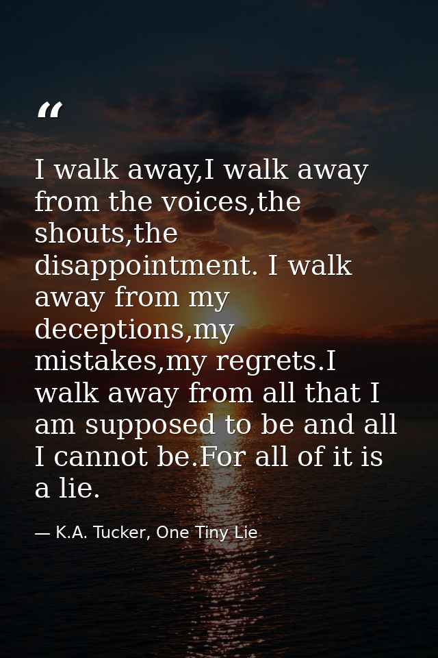 I walk away,I walk away from the voices,the shouts,the disappointment. I walk away from my deceptions,my mistakes,my reg — K.A. Tucker, One Tiny Lie