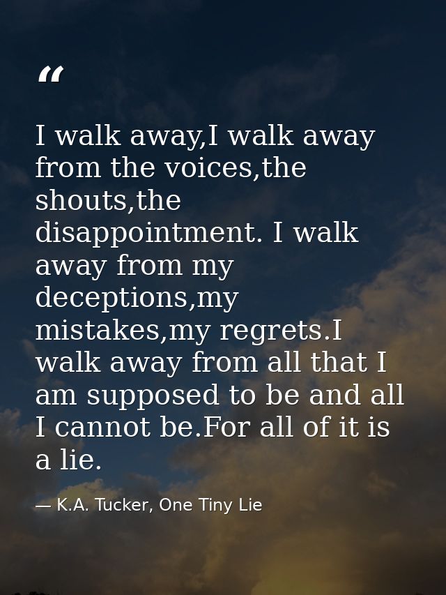 I walk away,I walk away from the voices,the shouts,the disappointment. I walk away from my deceptions,my mistakes,my reg — K.A. Tucker, One Tiny Lie