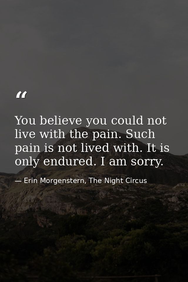 You believe you could not live with the pain. Such pain is not lived with. It is only endured. I am sorry. — Erin Morgenstern, The Night Circus