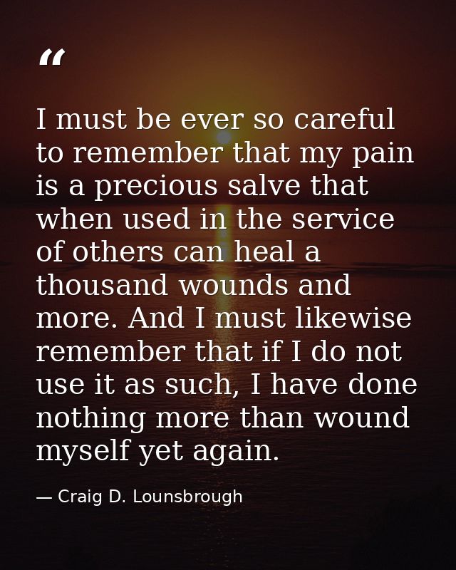 I must be ever so careful to remember that my pain is a precious salve that when used in the service of others can heal  — Craig D. Lounsbrough