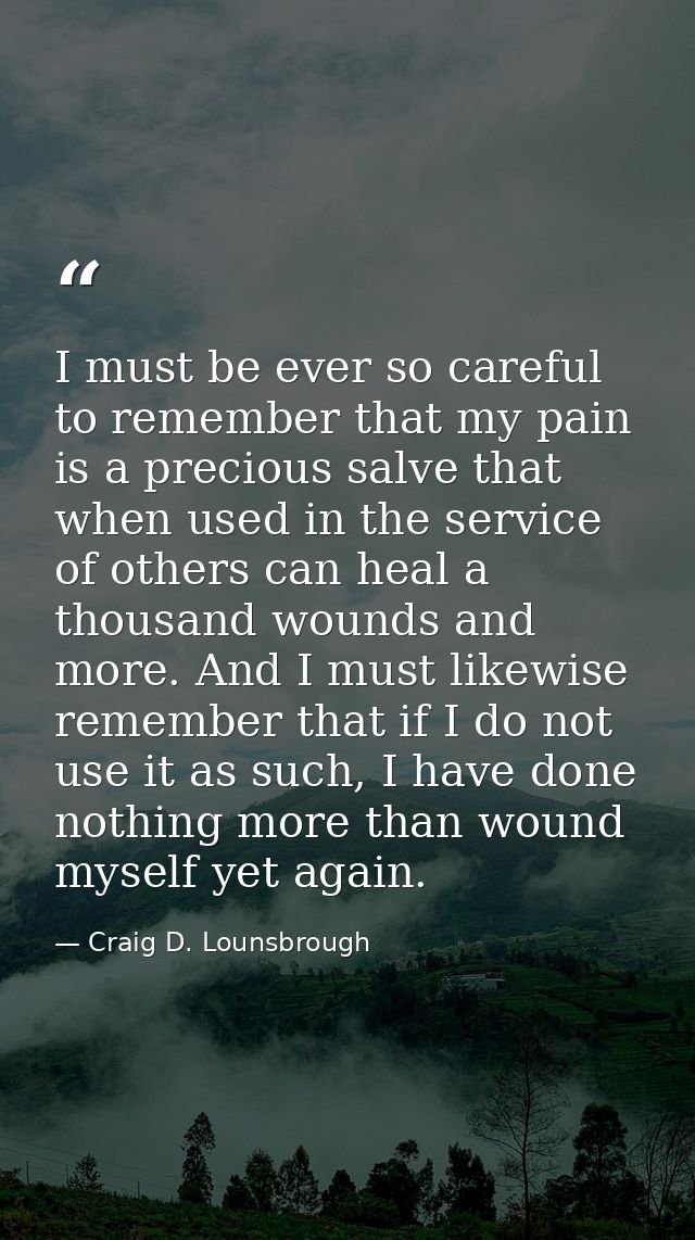 I must be ever so careful to remember that my pain is a precious salve that when used in the service of others can heal  — Craig D. Lounsbrough