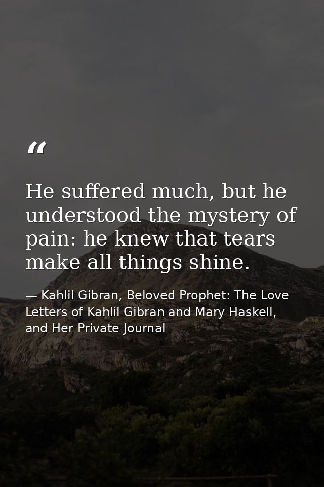 He suffered much, but he understood the mystery of pain: he knew that tears make all things shine. — Kahlil Gibran, Beloved Prophet: The Love Letters of Kahlil Gibran and Mary Haskell, and Her Private Journal