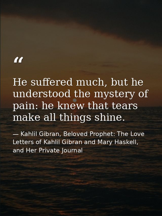 He suffered much, but he understood the mystery of pain: he knew that tears make all things shine. — Kahlil Gibran, Beloved Prophet: The Love Letters of Kahlil Gibran and Mary Haskell, and Her Private Journal