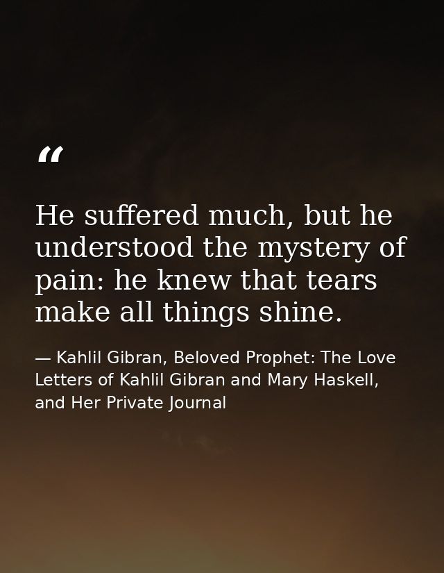 He suffered much, but he understood the mystery of pain: he knew that tears make all things shine. — Kahlil Gibran, Beloved Prophet: The Love Letters of Kahlil Gibran and Mary Haskell, and Her Private Journal