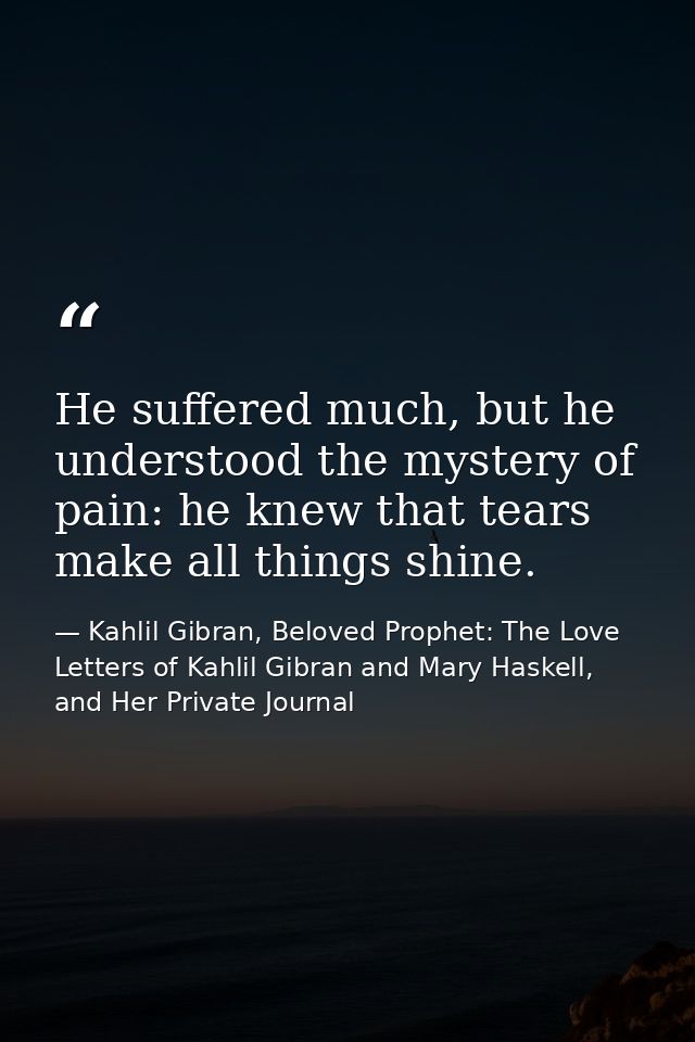 He suffered much, but he understood the mystery of pain: he knew that tears make all things shine. — Kahlil Gibran, Beloved Prophet: The Love Letters of Kahlil Gibran and Mary Haskell, and Her Private Journal
