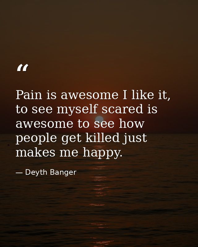 Pain is awesome I like it, to see myself scared is awesome to see how people get killed just makes me happy. — Deyth Banger