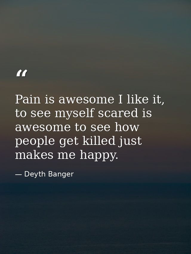 Pain is awesome I like it, to see myself scared is awesome to see how people get killed just makes me happy. — Deyth Banger