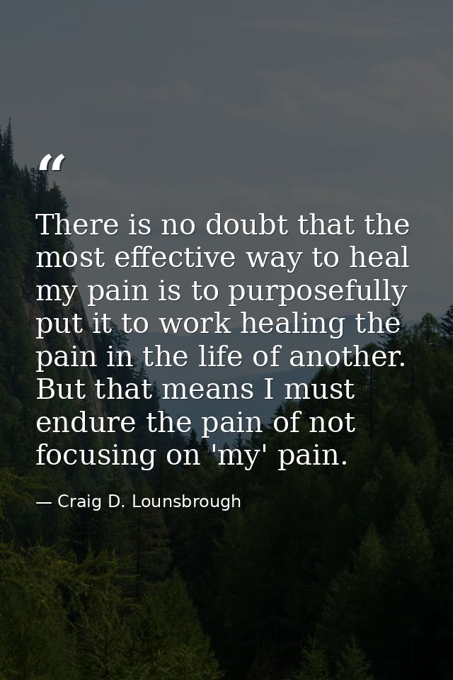 There is no doubt that the most effective way to heal my pain is to purposefully put it to work healing the pain in the  — Craig D. Lounsbrough