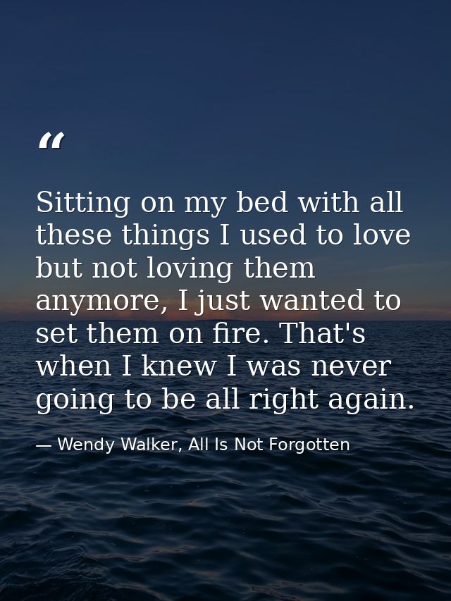 Sitting on my bed with all these things I used to love but not loving them anymore, I just wanted to set them on fire. T — Wendy Walker, All Is Not Forgotten