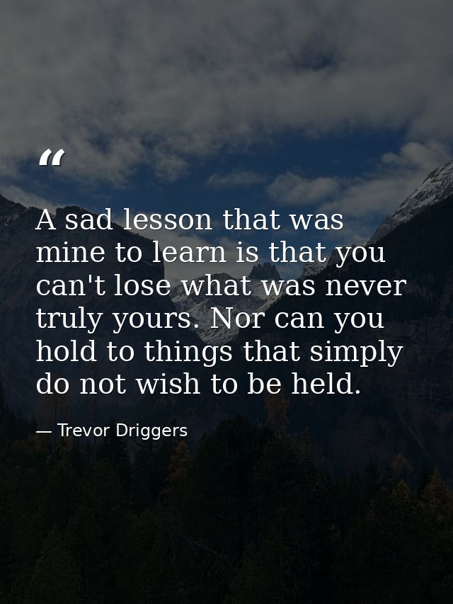 A sad lesson that was mine to learn is that you can't lose what was never truly yours. Nor can you hold to things that s — Trevor Driggers