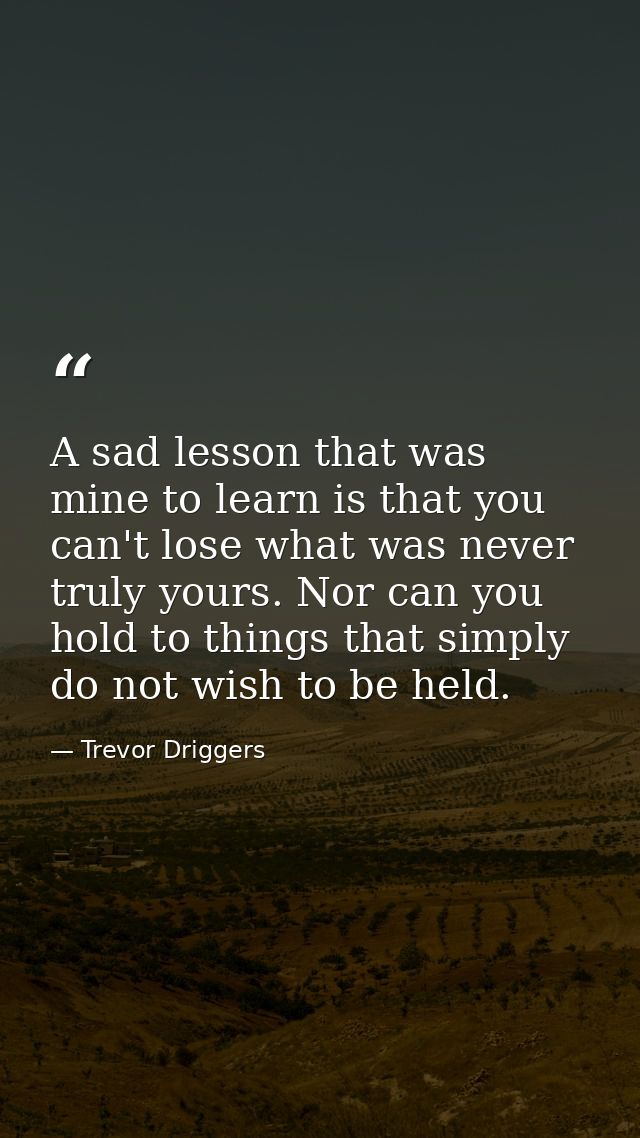 A sad lesson that was mine to learn is that you can't lose what was never truly yours. Nor can you hold to things that s — Trevor Driggers