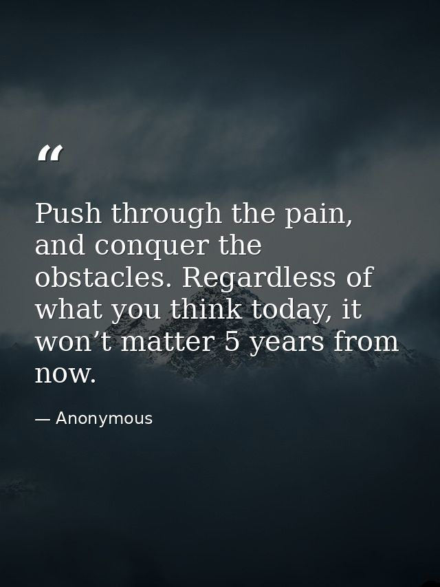 Push through the pain, and conquer the obstacles. Regardless of what you think today, it won’t matter 5 years from now. — Anonymous
