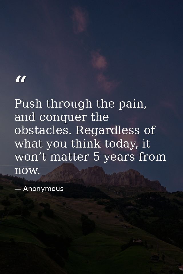 Push through the pain, and conquer the obstacles. Regardless of what you think today, it won’t matter 5 years from now. — Anonymous