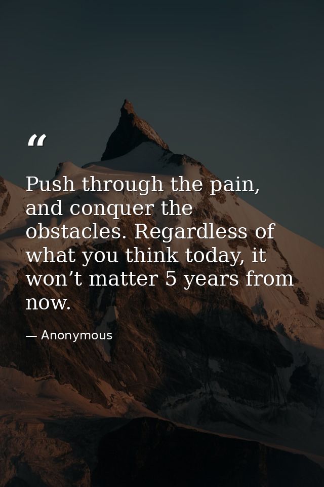 Push through the pain, and conquer the obstacles. Regardless of what you think today, it won’t matter 5 years from now. — Anonymous