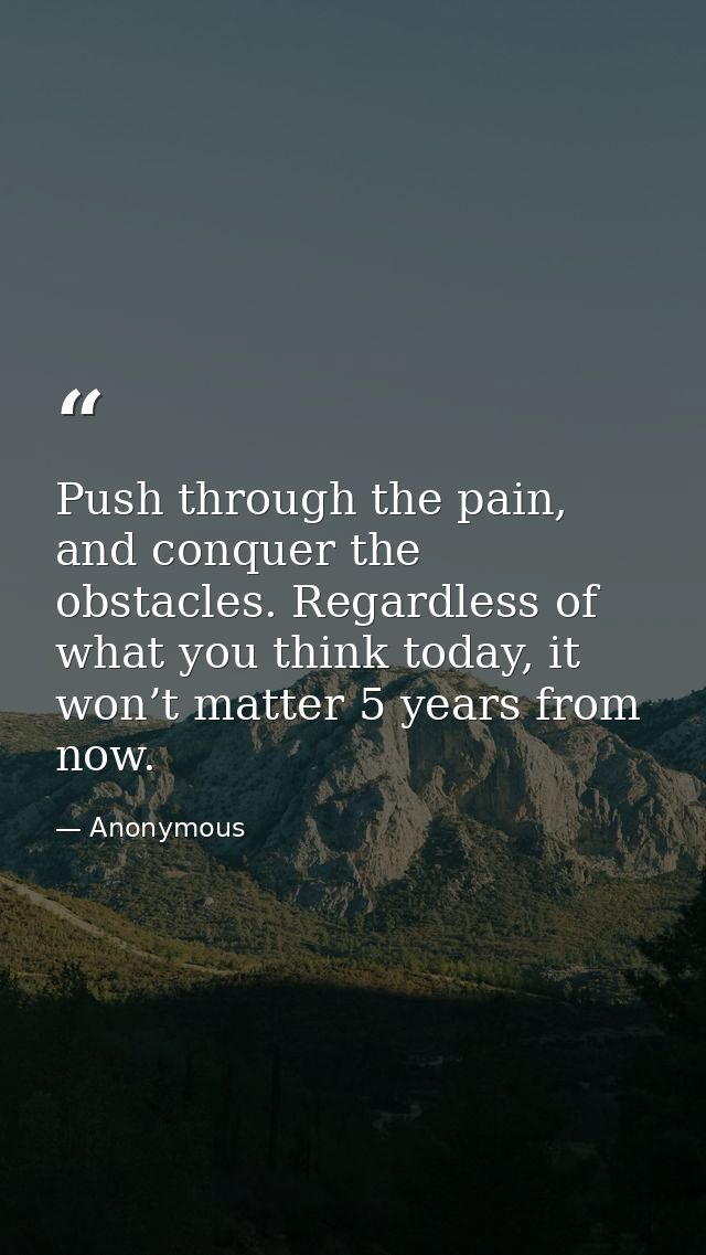 Push through the pain, and conquer the obstacles. Regardless of what you think today, it won’t matter 5 years from now. — Anonymous