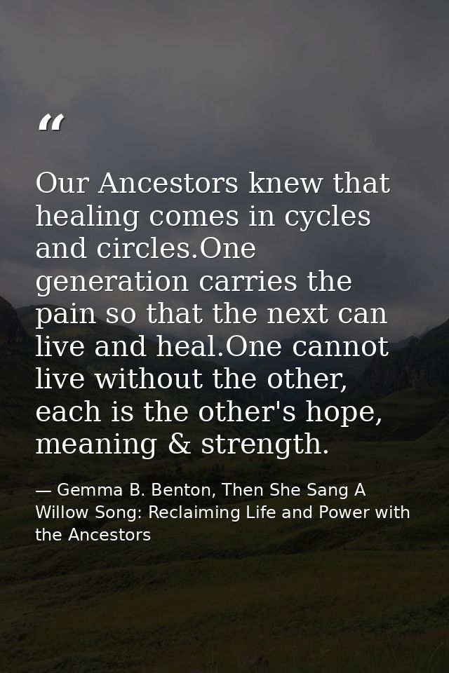 Our Ancestors knew that healing comes in cycles and circles.One generation carries the pain so that the next can live an — Gemma B. Benton, Then She Sang A Willow Song: Reclaiming Life and Power with the Ancestors