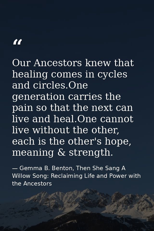 Our Ancestors knew that healing comes in cycles and circles.One generation carries the pain so that the next can live an — Gemma B. Benton, Then She Sang A Willow Song: Reclaiming Life and Power with the Ancestors